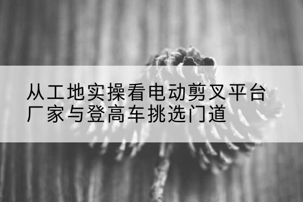 班玛电动剪叉升降平台厂家-从工地实操看电动剪叉平台厂家与登高车挑选门道