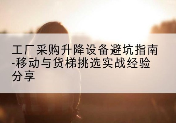 班玛移动式升降机怎么选-工厂采购升降设备避坑指南-移动与货梯挑选实战经验分享