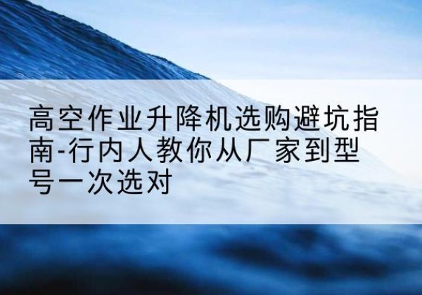 班玛升降平台厂家-高空作业升降机选购避坑指南-行内人教你从厂家到型号一次选对