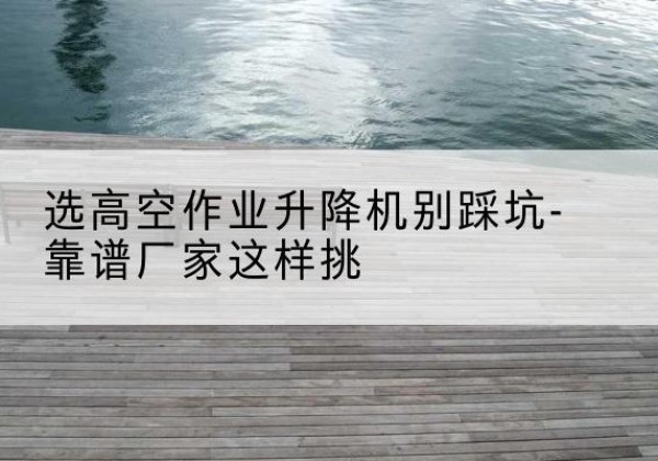 班玛剪叉式升降机厂家-选高空作业升降机别踩坑-靠谱厂家这样挑