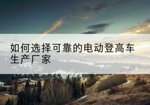 班玛电动登高车厂家-如何选择可靠的电动登高车生产厂家