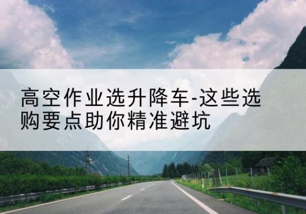 班玛升降车厂家-高空作业选升降车-这些选购要点助你*避坑