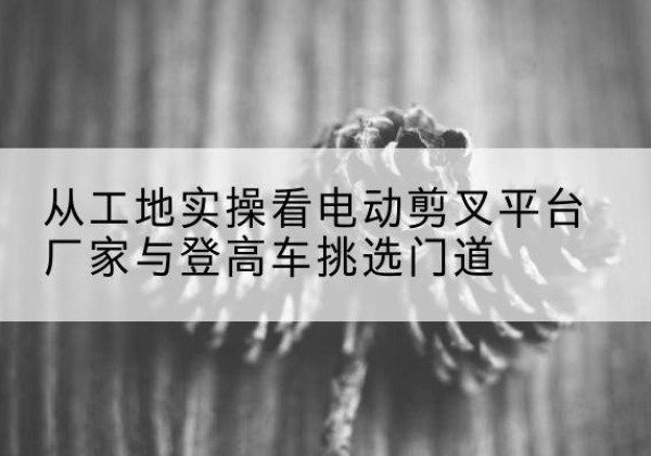 班玛电动剪叉升降平台厂家-从工地实操看电动剪叉平台厂家与登高车挑选门道
