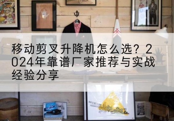 班玛升降平台厂家推荐-移动剪叉升降机怎么选？2024年靠谱厂家推荐与实战经验分享