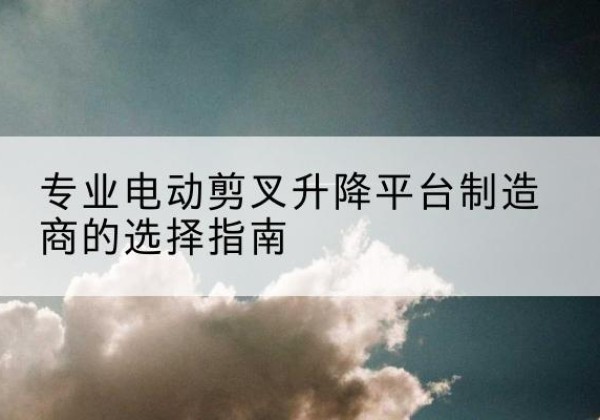 班玛电动剪叉升降平台厂家-专业电动剪叉升降平台制造商的选择指南